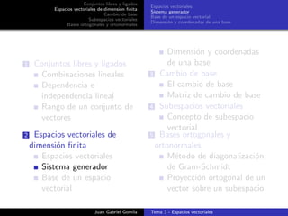 Conjuntos libres y ligados
Espacios vectoriales de dimensi´on ﬁnita
Cambio de base
Subespacios vectoriales
Bases ortogonales y ortonormales
Espacios vectoriales
Sistema generador
Base de un espacio vectorial
Dimensi´on y coordenadas de una base
1 Conjuntos libres y ligados
Combinaciones lineales
Dependencia e
independencia lineal
Rango de un conjunto de
vectores
2 Espacios vectoriales de
dimensi´on ﬁnita
Espacios vectoriales
Sistema generador
Base de un espacio
vectorial
Dimensi´on y coordenadas
de una base
3 Cambio de base
El cambio de base
Matriz de cambio de base
4 Subespacios vectoriales
Concepto de subespacio
vectorial
5 Bases ortogonales y
ortonormales
M´etodo de diagonalizaci´on
de Gram-Schmidt
Proyecci´on ortogonal de un
vector sobre un subespacio
Juan Gabriel Gomila Tema 3 - Espacios vectoriales
 