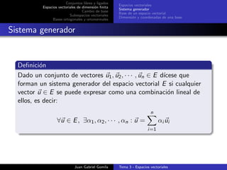 Conjuntos libres y ligados
Espacios vectoriales de dimensi´on ﬁnita
Cambio de base
Subespacios vectoriales
Bases ortogonales y ortonormales
Espacios vectoriales
Sistema generador
Base de un espacio vectorial
Dimensi´on y coordenadas de una base
Sistema generador
Deﬁnici´on
Dado un conjunto de vectores u1, u2, · · · , un ∈ E d´ıcese que
forman un sistema generador del espacio vectorial E si cualquier
vector u ∈ E se puede expresar como una combinaci´on lineal de
ellos, es decir:
∀u ∈ E, ∃α1, α2, · · · , αn : u =
n
i=1
αi ui
Juan Gabriel Gomila Tema 3 - Espacios vectoriales
 