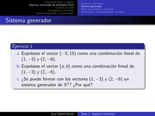 Conjuntos libres y ligados
Espacios vectoriales de dimensi´on ﬁnita
Cambio de base
Subespacios vectoriales
Bases ortogonales y ortonormales
Espacios vectoriales
Sistema generador
Base de un espacio vectorial
Dimensi´on y coordenadas de una base
Sistema generador
Ejercicio 1
a Expr´esese el vector (−5, 15) como una combinaci´on lineal de
(1, −3) y (2, −6).
b Expr´esese el vector (a, b) como una combinaci´on lineal de
(1, −3) y (2, −6).
c ¿Se puede formar con los vectores (1, −3) y (2, −6) un
sistema generador de R2? ¿Por qu´e?
Juan Gabriel Gomila Tema 3 - Espacios vectoriales
 
