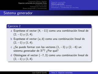 Conjuntos libres y ligados
Espacios vectoriales de dimensi´on ﬁnita
Cambio de base
Subespacios vectoriales
Bases ortogonales y ortonormales
Espacios vectoriales
Sistema generador
Base de un espacio vectorial
Dimensi´on y coordenadas de una base
Sistema generador
Ejercicio 2
a Expr´esese el vector (4, −11) como una combinaci´on lineal de
(2, −1) y (1, 4).
b Expr´esese el vector (a, b) como una combinaci´on lineal de
(2, −1) y (1, 4).
c ¿Se puede formar con los vectores (1, −3) y (2, −6) un
sistema generador de R2? ¿Por qu´e?
d Obt´engase el vector (−7, 3) como una combinaci´on lineal de
(2, −1) y (1, 4).
Juan Gabriel Gomila Tema 3 - Espacios vectoriales
 