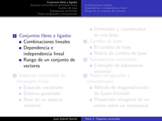 Conjuntos libres y ligados
Espacios vectoriales de dimensi´on ﬁnita
Cambio de base
Subespacios vectoriales
Bases ortogonales y ortonormales
Combinaciones lineales
Dependencia e independencia lineal
Rango de un conjunto de vectores
1 Conjuntos libres y ligados
Combinaciones lineales
Dependencia e
independencia lineal
Rango de un conjunto de
vectores
2 Espacios vectoriales de
dimensi´on ﬁnita
Espacios vectoriales
Sistema generador
Base de un espacio
vectorial
Dimensi´on y coordenadas
de una base
3 Cambio de base
El cambio de base
Matriz de cambio de base
4 Subespacios vectoriales
Concepto de subespacio
vectorial
5 Bases ortogonales y
ortonormales
M´etodo de diagonalizaci´on
de Gram-Schmidt
Proyecci´on ortogonal de un
vector sobre un subespacio
Juan Gabriel Gomila Tema 3 - Espacios vectoriales
 