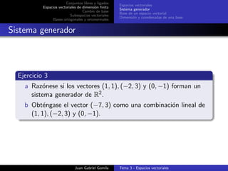 Conjuntos libres y ligados
Espacios vectoriales de dimensi´on ﬁnita
Cambio de base
Subespacios vectoriales
Bases ortogonales y ortonormales
Espacios vectoriales
Sistema generador
Base de un espacio vectorial
Dimensi´on y coordenadas de una base
Sistema generador
Ejercicio 3
a Raz´onese si los vectores (1, 1), (−2, 3) y (0, −1) forman un
sistema generador de R2.
b Obt´engase el vector (−7, 3) como una combinaci´on lineal de
(1, 1), (−2, 3) y (0, −1).
Juan Gabriel Gomila Tema 3 - Espacios vectoriales
 