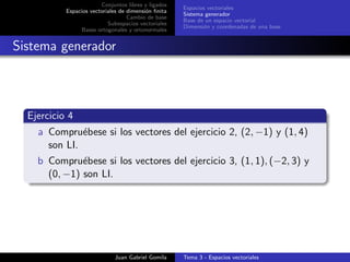 Conjuntos libres y ligados
Espacios vectoriales de dimensi´on ﬁnita
Cambio de base
Subespacios vectoriales
Bases ortogonales y ortonormales
Espacios vectoriales
Sistema generador
Base de un espacio vectorial
Dimensi´on y coordenadas de una base
Sistema generador
Ejercicio 4
a Compru´ebese si los vectores del ejercicio 2, (2, −1) y (1, 4)
son LI.
b Compru´ebese si los vectores del ejercicio 3, (1, 1), (−2, 3) y
(0, −1) son LI.
Juan Gabriel Gomila Tema 3 - Espacios vectoriales
 
