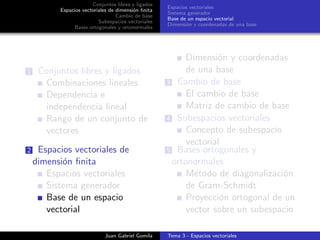 Conjuntos libres y ligados
Espacios vectoriales de dimensi´on ﬁnita
Cambio de base
Subespacios vectoriales
Bases ortogonales y ortonormales
Espacios vectoriales
Sistema generador
Base de un espacio vectorial
Dimensi´on y coordenadas de una base
1 Conjuntos libres y ligados
Combinaciones lineales
Dependencia e
independencia lineal
Rango de un conjunto de
vectores
2 Espacios vectoriales de
dimensi´on ﬁnita
Espacios vectoriales
Sistema generador
Base de un espacio
vectorial
Dimensi´on y coordenadas
de una base
3 Cambio de base
El cambio de base
Matriz de cambio de base
4 Subespacios vectoriales
Concepto de subespacio
vectorial
5 Bases ortogonales y
ortonormales
M´etodo de diagonalizaci´on
de Gram-Schmidt
Proyecci´on ortogonal de un
vector sobre un subespacio
Juan Gabriel Gomila Tema 3 - Espacios vectoriales
 