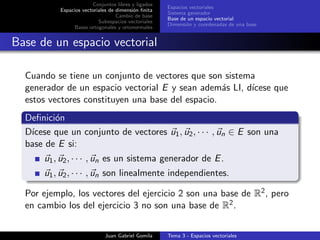 Conjuntos libres y ligados
Espacios vectoriales de dimensi´on ﬁnita
Cambio de base
Subespacios vectoriales
Bases ortogonales y ortonormales
Espacios vectoriales
Sistema generador
Base de un espacio vectorial
Dimensi´on y coordenadas de una base
Base de un espacio vectorial
Cuando se tiene un conjunto de vectores que son sistema
generador de un espacio vectorial E y sean adem´as LI, d´ıcese que
estos vectores constituyen una base del espacio.
Deﬁnici´on
D´ıcese que un conjunto de vectores u1, u2, · · · , un ∈ E son una
base de E si:
u1, u2, · · · , un es un sistema generador de E.
u1, u2, · · · , un son linealmente independientes.
Por ejemplo, los vectores del ejercicio 2 son una base de R2, pero
en cambio los del ejercicio 3 no son una base de R2.
Juan Gabriel Gomila Tema 3 - Espacios vectoriales
 