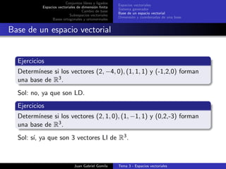 Conjuntos libres y ligados
Espacios vectoriales de dimensi´on ﬁnita
Cambio de base
Subespacios vectoriales
Bases ortogonales y ortonormales
Espacios vectoriales
Sistema generador
Base de un espacio vectorial
Dimensi´on y coordenadas de una base
Base de un espacio vectorial
Ejercicios
Determ´ınese si los vectores (2, −4, 0), (1, 1, 1) y (-1,2,0) forman
una base de R3.
Sol: no, ya que son LD.
Ejercicios
Determ´ınese si los vectores (2, 1, 0), (1, −1, 1) y (0,2,-3) forman
una base de R3.
Sol: s´ı, ya que son 3 vectores LI de R3.
Juan Gabriel Gomila Tema 3 - Espacios vectoriales
 