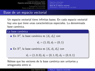 Conjuntos libres y ligados
Espacios vectoriales de dimensi´on ﬁnita
Cambio de base
Subespacios vectoriales
Bases ortogonales y ortonormales
Espacios vectoriales
Sistema generador
Base de un espacio vectorial
Dimensi´on y coordenadas de una base
Base de un espacio vectorial
Un espacio vectorial tiene inﬁnitas bases. En cada espacio vectorial
hay una que tiene unas caracter´ısticas especiales. La denominada
base can´onica.
La base can´onica
En R2, la base can´onica es {e1, e2} con
e1 = (1, 0), e2 = (0, 1)
En R3, la base can´onica es {e1, e2, e3} con
e1 = (1, 0, 0), e2 = (0, 1, 0), e3 = (0, 0, 1)
N´otese que los vectores de la base can´onica son unitarios y
ortogonales entre s´ı.
Juan Gabriel Gomila Tema 3 - Espacios vectoriales
 