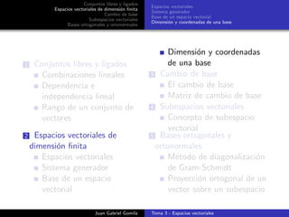 Conjuntos libres y ligados
Espacios vectoriales de dimensi´on ﬁnita
Cambio de base
Subespacios vectoriales
Bases ortogonales y ortonormales
Espacios vectoriales
Sistema generador
Base de un espacio vectorial
Dimensi´on y coordenadas de una base
1 Conjuntos libres y ligados
Combinaciones lineales
Dependencia e
independencia lineal
Rango de un conjunto de
vectores
2 Espacios vectoriales de
dimensi´on ﬁnita
Espacios vectoriales
Sistema generador
Base de un espacio
vectorial
Dimensi´on y coordenadas
de una base
3 Cambio de base
El cambio de base
Matriz de cambio de base
4 Subespacios vectoriales
Concepto de subespacio
vectorial
5 Bases ortogonales y
ortonormales
M´etodo de diagonalizaci´on
de Gram-Schmidt
Proyecci´on ortogonal de un
vector sobre un subespacio
Juan Gabriel Gomila Tema 3 - Espacios vectoriales
 