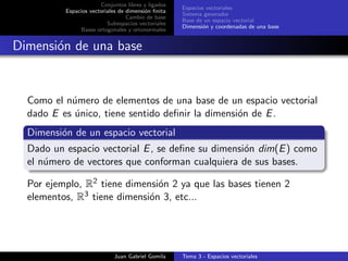 Conjuntos libres y ligados
Espacios vectoriales de dimensi´on ﬁnita
Cambio de base
Subespacios vectoriales
Bases ortogonales y ortonormales
Espacios vectoriales
Sistema generador
Base de un espacio vectorial
Dimensi´on y coordenadas de una base
Dimensi´on de una base
Como el n´umero de elementos de una base de un espacio vectorial
dado E es ´unico, tiene sentido deﬁnir la dimensi´on de E.
Dimensi´on de un espacio vectorial
Dado un espacio vectorial E, se deﬁne su dimensi´on dim(E) como
el n´umero de vectores que conforman cualquiera de sus bases.
Por ejemplo, R2 tiene dimensi´on 2 ya que las bases tienen 2
elementos, R3 tiene dimensi´on 3, etc...
Juan Gabriel Gomila Tema 3 - Espacios vectoriales
 