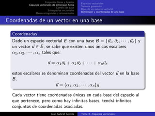 Conjuntos libres y ligados
Espacios vectoriales de dimensi´on ﬁnita
Cambio de base
Subespacios vectoriales
Bases ortogonales y ortonormales
Espacios vectoriales
Sistema generador
Base de un espacio vectorial
Dimensi´on y coordenadas de una base
Coordenadas de un vector en una base
Coordenadas
Dado un espacio vectorial E con una base B = {u1, u2, · · · , un} y
un vector u ∈ E, se sabe que existen unos ´unicos escalares
α1, α2, · · · , αn tales que:
u = α1u1 + α2u2 + · · · + αnun
estos escalares se denominan coordenadas del vector u en la base
B.
u = (α1, α2, · · · , αn)B
Cada vector tiene coordenadas ´unicas en cada base del espacio al
que pertenece, pero como hay inﬁnitas bases, tendr´a inﬁnitos
conjuntos de coordenadas asociadas.
Juan Gabriel Gomila Tema 3 - Espacios vectoriales
 