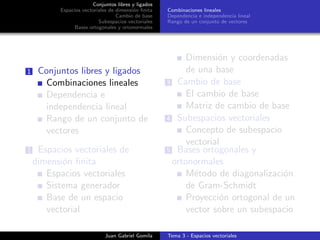 Conjuntos libres y ligados
Espacios vectoriales de dimensi´on ﬁnita
Cambio de base
Subespacios vectoriales
Bases ortogonales y ortonormales
Combinaciones lineales
Dependencia e independencia lineal
Rango de un conjunto de vectores
1 Conjuntos libres y ligados
Combinaciones lineales
Dependencia e
independencia lineal
Rango de un conjunto de
vectores
2 Espacios vectoriales de
dimensi´on ﬁnita
Espacios vectoriales
Sistema generador
Base de un espacio
vectorial
Dimensi´on y coordenadas
de una base
3 Cambio de base
El cambio de base
Matriz de cambio de base
4 Subespacios vectoriales
Concepto de subespacio
vectorial
5 Bases ortogonales y
ortonormales
M´etodo de diagonalizaci´on
de Gram-Schmidt
Proyecci´on ortogonal de un
vector sobre un subespacio
Juan Gabriel Gomila Tema 3 - Espacios vectoriales
 