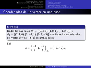 Conjuntos libres y ligados
Espacios vectoriales de dimensi´on ﬁnita
Cambio de base
Subespacios vectoriales
Bases ortogonales y ortonormales
Espacios vectoriales
Sistema generador
Base de un espacio vectorial
Dimensi´on y coordenadas de una base
Coordenadas de un vector en una base
Ejercicios
Dadas las dos bases B1 = {(2, 4, 0), (1, 0, 1), (−1, 2, 0)} y
B2 = {(2, 1, 0), (1, −1, 1), (0, 2, −3)} calc´ulense las coordenadas
del vector u = (3, −5, 1) en ambas bases.
Sol
u =
−1
8
, 1,
−9
4 B1
= (−2, 7, 2)B2
Juan Gabriel Gomila Tema 3 - Espacios vectoriales
 