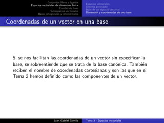 Conjuntos libres y ligados
Espacios vectoriales de dimensi´on ﬁnita
Cambio de base
Subespacios vectoriales
Bases ortogonales y ortonormales
Espacios vectoriales
Sistema generador
Base de un espacio vectorial
Dimensi´on y coordenadas de una base
Coordenadas de un vector en una base
Si se nos facilitan las coordenadas de un vector sin especiﬁcar la
base, se sobreentiende que se trata de la base can´onica. Tambi´en
reciben el nombre de coordenadas cartesianas y son las que en el
Tema 2 hemos deﬁnido como las componentes de un vector.
Juan Gabriel Gomila Tema 3 - Espacios vectoriales
 