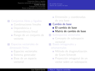 Conjuntos libres y ligados
Espacios vectoriales de dimensi´on ﬁnita
Cambio de base
Subespacios vectoriales
Bases ortogonales y ortonormales
El cambio de base
Matriz de cambio de base
1 Conjuntos libres y ligados
Combinaciones lineales
Dependencia e
independencia lineal
Rango de un conjunto de
vectores
2 Espacios vectoriales de
dimensi´on ﬁnita
Espacios vectoriales
Sistema generador
Base de un espacio
vectorial
Dimensi´on y coordenadas
de una base
3 Cambio de base
El cambio de base
Matriz de cambio de base
4 Subespacios vectoriales
Concepto de subespacio
vectorial
5 Bases ortogonales y
ortonormales
M´etodo de diagonalizaci´on
de Gram-Schmidt
Proyecci´on ortogonal de un
vector sobre un subespacio
Juan Gabriel Gomila Tema 3 - Espacios vectoriales
 