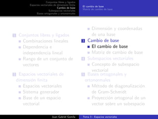 Conjuntos libres y ligados
Espacios vectoriales de dimensi´on ﬁnita
Cambio de base
Subespacios vectoriales
Bases ortogonales y ortonormales
El cambio de base
Matriz de cambio de base
1 Conjuntos libres y ligados
Combinaciones lineales
Dependencia e
independencia lineal
Rango de un conjunto de
vectores
2 Espacios vectoriales de
dimensi´on ﬁnita
Espacios vectoriales
Sistema generador
Base de un espacio
vectorial
Dimensi´on y coordenadas
de una base
3 Cambio de base
El cambio de base
Matriz de cambio de base
4 Subespacios vectoriales
Concepto de subespacio
vectorial
5 Bases ortogonales y
ortonormales
M´etodo de diagonalizaci´on
de Gram-Schmidt
Proyecci´on ortogonal de un
vector sobre un subespacio
Juan Gabriel Gomila Tema 3 - Espacios vectoriales
 