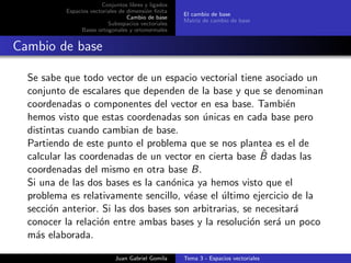 Conjuntos libres y ligados
Espacios vectoriales de dimensi´on ﬁnita
Cambio de base
Subespacios vectoriales
Bases ortogonales y ortonormales
El cambio de base
Matriz de cambio de base
Cambio de base
Se sabe que todo vector de un espacio vectorial tiene asociado un
conjunto de escalares que dependen de la base y que se denominan
coordenadas o componentes del vector en esa base. Tambi´en
hemos visto que estas coordenadas son ´unicas en cada base pero
distintas cuando cambian de base.
Partiendo de este punto el problema que se nos plantea es el de
calcular las coordenadas de un vector en cierta base ˆB dadas las
coordenadas del mismo en otra base B.
Si una de las dos bases es la can´onica ya hemos visto que el
problema es relativamente sencillo, v´ease el ´ultimo ejercicio de la
secci´on anterior. Si las dos bases son arbitrarias, se necesitar´a
conocer la relaci´on entre ambas bases y la resoluci´on ser´a un poco
m´as elaborada.
Juan Gabriel Gomila Tema 3 - Espacios vectoriales
 