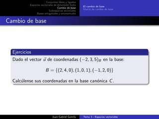 Conjuntos libres y ligados
Espacios vectoriales de dimensi´on ﬁnita
Cambio de base
Subespacios vectoriales
Bases ortogonales y ortonormales
El cambio de base
Matriz de cambio de base
Cambio de base
Ejercicios
Dado el vector u de coordenadas (−2, 3, 5)B en la base:
B = {(2, 4, 0), (1, 0, 1), (−1, 2, 0)}
Calc´ulense sus coordenadas en la base can´onica C.
Juan Gabriel Gomila Tema 3 - Espacios vectoriales
 