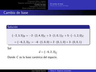 Conjuntos libres y ligados
Espacios vectoriales de dimensi´on ﬁnita
Cambio de base
Subespacios vectoriales
Bases ortogonales y ortonormales
El cambio de base
Matriz de cambio de base
Cambio de base
Soluci´on
(−2, 3, 5)B = −2 · (2, 4, 0)C + 3 · (1, 0, 1)C + 5 · (−1, 2, 0)C
= (−6, 2, 3)C = −6 · (1, 0, 0) + 2 · (0, 1, 0) + 3 · (0, 0, 1)
Sol
u = (−6, 2, 3)C
Donde C es la base can´onica del espacio.
Juan Gabriel Gomila Tema 3 - Espacios vectoriales
 