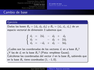 Conjuntos libres y ligados
Espacios vectoriales de dimensi´on ﬁnita
Cambio de base
Subespacios vectoriales
Bases ortogonales y ortonormales
El cambio de base
Matriz de cambio de base
Cambio de base
Ejercicio
Dadas las bases Bu = {u1, u2, u3} y Bv = {uv , uv , uv } de un
espacio vectorial de dimensi´on 3 sabemos que:



v1 = 2u1 − u2 + u3
v2 = − u2 + 2u3
v3 = −u1 + u2 − 3u3
¿Cu´ales son las coordenadas de los vectores vi en a base Bu?
¿Y las de ui en la base Bv ? (Pista: empl´eese Gauss).
Calc´ulense las coordenadas del vector x en la base Bu sabiendo que
en la base Bv tiene coordeadas (1, −1, 0).
Juan Gabriel Gomila Tema 3 - Espacios vectoriales
 