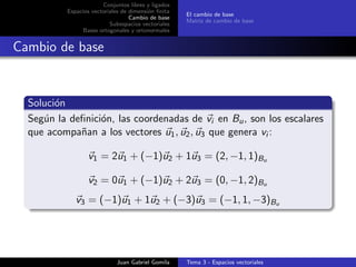 Conjuntos libres y ligados
Espacios vectoriales de dimensi´on ﬁnita
Cambio de base
Subespacios vectoriales
Bases ortogonales y ortonormales
El cambio de base
Matriz de cambio de base
Cambio de base
Soluci´on
Seg´un la deﬁnici´on, las coordenadas de vi en Bu, son los escalares
que acompa˜nan a los vectores u1, u2, u3 que genera vi :
v1 = 2u1 + (−1)u2 + 1u3 = (2, −1, 1)Bu
v2 = 0u1 + (−1)u2 + 2u3 = (0, −1, 2)Bu
v3 = (−1)u1 + 1u2 + (−3)u3 = (−1, 1, −3)Bu
Juan Gabriel Gomila Tema 3 - Espacios vectoriales
 