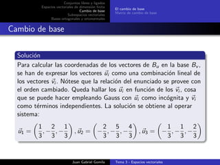 Conjuntos libres y ligados
Espacios vectoriales de dimensi´on ﬁnita
Cambio de base
Subespacios vectoriales
Bases ortogonales y ortonormales
El cambio de base
Matriz de cambio de base
Cambio de base
Soluci´on
Para calcular las coordenadas de los vectores de Bu en la base Bv ,
se han de expresar los vectores ui como una combinaci´on lineal de
los vectores vi . N´otese que la relaci´on del enunciado se provee con
el orden cambiado. Queda hallar los ui en funci´on de los vi , cosa
que se puede hacer empleando Gauss con ui como inc´ognita y vi
como t´erminos independientes. La soluci´on se obtiene al operar
sistema:
u1 =
1
3
, −
2
3
, −
1
3
, u2 = −
2
3
, −
5
3
, −
4
3
, u3 = −
1
3
, −
1
3
, −
2
3
Juan Gabriel Gomila Tema 3 - Espacios vectoriales
 