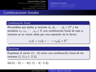 Conjuntos libres y ligados
Espacios vectoriales de dimensi´on ﬁnita
Cambio de base
Subespacios vectoriales
Bases ortogonales y ortonormales
Combinaciones lineales
Dependencia e independencia lineal
Rango de un conjunto de vectores
Combinaciones lineales
Combinaci´on lineal
Recu´erdese que dados p vectores u1, u2, · · · , up ∈ Kn y los
escalares α1, α1, · · · , αp ∈ K una combinaci´on lineal de esos p
vectores es un vector dado por una expresi´on de la forma:
α1u1 + α2u2 + · · · + αpup ∈ Kn
Ejercicios
Expr´esese el vector (2, −4) como una combinaci´on lineal de los
vectores (1, 1) y (−2, 0).
Sol:(2, −4) = −4(1, 1) − 3(−2, 0).
Juan Gabriel Gomila Tema 3 - Espacios vectoriales
 
