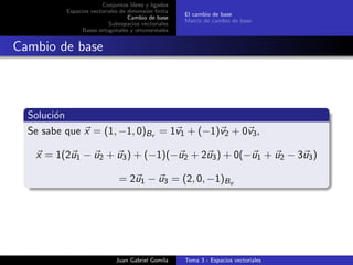 Conjuntos libres y ligados
Espacios vectoriales de dimensi´on ﬁnita
Cambio de base
Subespacios vectoriales
Bases ortogonales y ortonormales
El cambio de base
Matriz de cambio de base
Cambio de base
Soluci´on
Se sabe que x = (1, −1, 0)Bv = 1v1 + (−1)v2 + 0v3,
x = 1(2u1 − u2 + u3) + (−1)(−u2 + 2u3) + 0(−u1 + u2 − 3u3)
= 2u1 − u3 = (2, 0, −1)Bu
Juan Gabriel Gomila Tema 3 - Espacios vectoriales
 