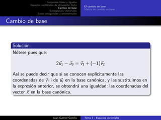 Conjuntos libres y ligados
Espacios vectoriales de dimensi´on ﬁnita
Cambio de base
Subespacios vectoriales
Bases ortogonales y ortonormales
El cambio de base
Matriz de cambio de base
Cambio de base
Soluci´on
N´otese pues que:
2u1 − u3 = v1 + (−1)v2
As´ı se puede decir que si se conocen expl´ıcitamente las
coordenadas de vi i de ui en la base can´onica, y las sustituimos en
la expresi´on anterior, se obtendr´a una igualdad: las coordenadas del
vector x en la base can´onica.
Juan Gabriel Gomila Tema 3 - Espacios vectoriales
 