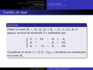 Conjuntos libres y ligados
Espacios vectoriales de dimensi´on ﬁnita
Cambio de base
Subespacios vectoriales
Bases ortogonales y ortonormales
El cambio de base
Matriz de cambio de base
Cambio de base
Ejercicios
Dadas las bases Bu = {u1, u2, u3} y Bv = {uv , uv , uv } de un
espacio vectorial de dimensi´on 3 y sabi´endose que:



v1 = 2u1 − u2 + u3
v2 = − u2 + 2u3
v3 = −u1 + u2 − 3u3
Consid´erese el vector x = (2, 0, −1)Bu y calc´ulense sus coordenadas
en la base Bv .
Juan Gabriel Gomila Tema 3 - Espacios vectoriales
 