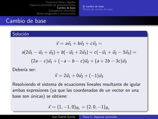 Conjuntos libres y ligados
Espacios vectoriales de dimensi´on ﬁnita
Cambio de base
Subespacios vectoriales
Bases ortogonales y ortonormales
El cambio de base
Matriz de cambio de base
Cambio de base
Soluci´on
x = av1 + bv2 + cv3 =
a(2u1 − u2 + u3) + b(−u2 + 2u3) + c(−u1 + u2 − 3u3) =
(2a − c)u1 + (−a − b − c)u2 + (a + 2b − 3c)u3
Deber´ıa ser:
x = 2u1 + 0u2 + (−1)u3
Resolviendo el sistema de ecuaciones lineales resultante de igular
ambas expresiones (ya que las coordenadas de un vector en una
base son ´unicas) se obtiene:
x = (1, −1, 0)Bv = (2, 0, −1)Bu
Juan Gabriel Gomila Tema 3 - Espacios vectoriales
 