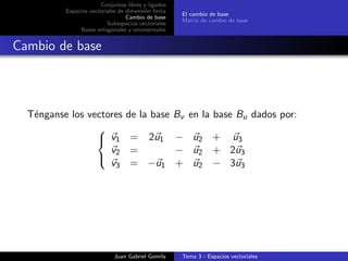 Conjuntos libres y ligados
Espacios vectoriales de dimensi´on ﬁnita
Cambio de base
Subespacios vectoriales
Bases ortogonales y ortonormales
El cambio de base
Matriz de cambio de base
Cambio de base
T´enganse los vectores de la base Bv en la base Bu dados por:



v1 = 2u1 − u2 + u3
v2 = − u2 + 2u3
v3 = −u1 + u2 − 3u3
Juan Gabriel Gomila Tema 3 - Espacios vectoriales
 