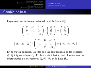 Conjuntos libres y ligados
Espacios vectoriales de dimensi´on ﬁnita
Cambio de base
Subespacios vectoriales
Bases ortogonales y ortonormales
El cambio de base
Matriz de cambio de base
Cambio de base
Expresi´on que en forma matricial tiene la forma (I):


2 −1 1
0 −1 2
−1 1 −3

 ·


u1
u2
u3

 =


v1
v2
v3


u1 u2 u3 ·


2 0 −1
−1 −1 1
1 2 −3

 = v1 v2 v3
En la matriz superior, las ﬁlas son las coordenadas de los vectores
v1, v2 i v3 en la base Bu. En la matriz inferior, las columnas son las
coordenadas de los vectores v1, v2 i v3 en la base Bu.
Juan Gabriel Gomila Tema 3 - Espacios vectoriales
 