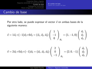 Conjuntos libres y ligados
Espacios vectoriales de dimensi´on ﬁnita
Cambio de base
Subespacios vectoriales
Bases ortogonales y ortonormales
El cambio de base
Matriz de cambio de base
Cambio de base
Por otro lado, se puede expresar el vector x en ambas bases de la
siguiente manera:
x = 1v1+(−1)v2+0v3 = (v1, v2, v3)


1
−1
0


Bv
= (1, −1, 0)


v1
v2
v3


x = 2u1+0u2+(−1)u3 = (u1, u2, u3)


2
0
−1


Bu
= (2, 0, −1)


u1
u2
u3


Juan Gabriel Gomila Tema 3 - Espacios vectoriales
 