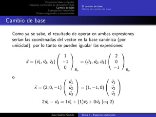 Conjuntos libres y ligados
Espacios vectoriales de dimensi´on ﬁnita
Cambio de base
Subespacios vectoriales
Bases ortogonales y ortonormales
El cambio de base
Matriz de cambio de base
Cambio de base
Como ya se sabe, el resultado de operar en ambas expresiones
ser´ıan las coordenadas del vector en la base can´onica (por
unicidad), por lo tanto se pueden igualar las expresiones:
x = (v1, v2, v3)


1
−1
0


Bv
= (u1, u2, u3)


2
0
−1


Bu
o
x = (2, 0, −1)


u1
u2
u3

 = (1, −1, 0)


v1
v2
v3


2u1 − u3 = 1v1 + (1)v2 + 0v3 (eq 2)
Juan Gabriel Gomila Tema 3 - Espacios vectoriales
 