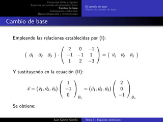 Conjuntos libres y ligados
Espacios vectoriales de dimensi´on ﬁnita
Cambio de base
Subespacios vectoriales
Bases ortogonales y ortonormales
El cambio de base
Matriz de cambio de base
Cambio de base
Empleando las relaciones establecidas por (I):
u1 u2 u3 ·


2 0 −1
−1 −1 1
1 2 −3

 = v1 v2 v3
Y sustituyendo en la ecuaci´on (II):
x = (v1, v2, v3)


1
−1
0


Bv
= (u1, u2, u3)


2
0
−1


Bu
Se obtiene:
Juan Gabriel Gomila Tema 3 - Espacios vectoriales
 