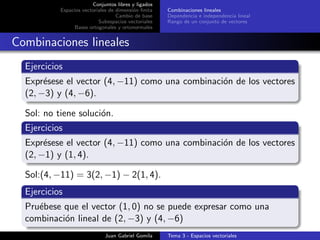 Conjuntos libres y ligados
Espacios vectoriales de dimensi´on ﬁnita
Cambio de base
Subespacios vectoriales
Bases ortogonales y ortonormales
Combinaciones lineales
Dependencia e independencia lineal
Rango de un conjunto de vectores
Combinaciones lineales
Ejercicios
Expr´esese el vector (4, −11) como una combinaci´on de los vectores
(2, −3) y (4, −6).
Sol: no tiene soluci´on.
Ejercicios
Expr´esese el vector (4, −11) como una combinaci´on de los vectores
(2, −1) y (1, 4).
Sol:(4, −11) = 3(2, −1) − 2(1, 4).
Ejercicios
Pru´ebese que el vector (1, 0) no se puede expresar como una
combinaci´on lineal de (2, −3) y (4, −6)
Juan Gabriel Gomila Tema 3 - Espacios vectoriales
 