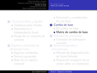 Conjuntos libres y ligados
Espacios vectoriales de dimensi´on ﬁnita
Cambio de base
Subespacios vectoriales
Bases ortogonales y ortonormales
El cambio de base
Matriz de cambio de base
1 Conjuntos libres y ligados
Combinaciones lineales
Dependencia e
independencia lineal
Rango de un conjunto de
vectores
2 Espacios vectoriales de
dimensi´on ﬁnita
Espacios vectoriales
Sistema generador
Base de un espacio
vectorial
Dimensi´on y coordenadas
de una base
3 Cambio de base
El cambio de base
Matriz de cambio de base
4 Subespacios vectoriales
Concepto de subespacio
vectorial
5 Bases ortogonales y
ortonormales
M´etodo de diagonalizaci´on
de Gram-Schmidt
Proyecci´on ortogonal de un
vector sobre un subespacio
Juan Gabriel Gomila Tema 3 - Espacios vectoriales
 
