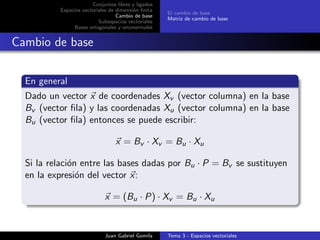 Conjuntos libres y ligados
Espacios vectoriales de dimensi´on ﬁnita
Cambio de base
Subespacios vectoriales
Bases ortogonales y ortonormales
El cambio de base
Matriz de cambio de base
Cambio de base
En general
Dado un vector x de coordenades Xv (vector columna) en la base
Bv (vector ﬁla) y las coordenadas Xu (vector columna) en la base
Bu (vector ﬁla) entonces se puede escribir:
x = Bv · Xv = Bu · Xu
Si la relaci´on entre las bases dadas por Bu · P = Bv se sustituyen
en la expresi´on del vector x:
x = (Bu · P) · Xv = Bu · Xu
Juan Gabriel Gomila Tema 3 - Espacios vectoriales
 