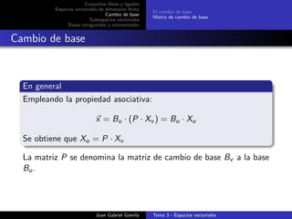 Conjuntos libres y ligados
Espacios vectoriales de dimensi´on ﬁnita
Cambio de base
Subespacios vectoriales
Bases ortogonales y ortonormales
El cambio de base
Matriz de cambio de base
Cambio de base
En general
Empleando la propiedad asociativa:
x = Bu · (P · Xv ) = Bu · Xu
Se obtiene que Xu = P · Xv
La matriz P se denomina la matriz de cambio de base Bv a la base
Bu.
Juan Gabriel Gomila Tema 3 - Espacios vectoriales
 