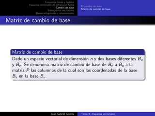 Conjuntos libres y ligados
Espacios vectoriales de dimensi´on ﬁnita
Cambio de base
Subespacios vectoriales
Bases ortogonales y ortonormales
El cambio de base
Matriz de cambio de base
Matriz de cambio de base
Matriz de cambio de base
Dado un espacio vectorial de dimensi´on n y dos bases diferentes Bu
y Bv . Se denomina matriz de cambio de base de Bv a Bu a la
matriz P las columnas de la cual son las coordenadas de la base
Bv en la base Bu.
Juan Gabriel Gomila Tema 3 - Espacios vectoriales
 
