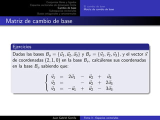 Conjuntos libres y ligados
Espacios vectoriales de dimensi´on ﬁnita
Cambio de base
Subespacios vectoriales
Bases ortogonales y ortonormales
El cambio de base
Matriz de cambio de base
Matriz de cambio de base
Ejercicios
Dadas las bases Bu = {u1, u2, u3} y Bv = {v1, v2, v3}, y el vector x
de coordenadas (2, 1, 0) en la base Bv , calc´ulense sus coordenadas
en la base Bu sabiendo que:



v1 = 2u1 − u2 + u3
v2 = − u2 + 2u3
v3 = −u1 + u2 − 3u3
Juan Gabriel Gomila Tema 3 - Espacios vectoriales
 