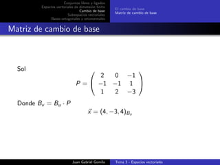 Conjuntos libres y ligados
Espacios vectoriales de dimensi´on ﬁnita
Cambio de base
Subespacios vectoriales
Bases ortogonales y ortonormales
El cambio de base
Matriz de cambio de base
Matriz de cambio de base
Sol
P =


2 0 −1
−1 −1 1
1 2 −3


Donde Bv = Bu · P
x = (4, −3, 4)Bu
Juan Gabriel Gomila Tema 3 - Espacios vectoriales
 