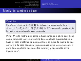 Conjuntos libres y ligados
Espacios vectoriales de dimensi´on ﬁnita
Cambio de base
Subespacios vectoriales
Bases ortogonales y ortonormales
El cambio de base
Matriz de cambio de base
Matriz de cambio de base
Ejercicios
Expr´esese el vector (−1, 0, 4) de la base can´onica en la base
B = {(1, 3, −1), (−1, 1, 0), (0, 2, 0)} de R3 calculando previamente
la matriz de cambio de base necesaria.
Pista: P es la matriz que porta la base can´onica a B, la cual tiene
como columnas los vectores de la base can´onica expresados en la
base B. este problema es m´as sencillo si se busca la matriz Q que
porta B a la base can´onica (sus columnas ser´an los vectores de B
en la base can´onica que son ellos mismos) y que resulta ser la
inversa de P.
Juan Gabriel Gomila Tema 3 - Espacios vectoriales
 