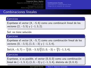 Conjuntos libres y ligados
Espacios vectoriales de dimensi´on ﬁnita
Cambio de base
Subespacios vectoriales
Bases ortogonales y ortonormales
Combinaciones lineales
Dependencia e independencia lineal
Rango de un conjunto de vectores
Combinaciones lineales
Ejercicios
Expr´esese el vector (4, −5, 6) como una combinaci´n lineal de los
vectores (2, −3, 5) y (−1, 3, 2).
Sol: no tiene soluci´on
Ejercicios
Expr´esese el vector (4, −5, 7) como una combinaci´on lineal de los
vectores (0, −3, 5), (1, 0, −3) y (−1, 3, 4).
Sol:(4, −5, 7) = 31
9 (0, −3, 5)52
9 (1, 0, −3) + 16
9 (−1, 3, 4).
Ejercicios
Expr´esese, si es posible, el vector (0, 0, 0) como una combinaci´on
lineal de (−1, 3, 1), (1, 0, −3) y (−1, 3, 4), distinta de (0, 0, 0).
Juan Gabriel Gomila Tema 3 - Espacios vectoriales
 