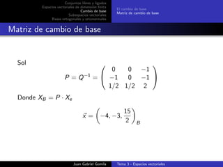 Conjuntos libres y ligados
Espacios vectoriales de dimensi´on ﬁnita
Cambio de base
Subespacios vectoriales
Bases ortogonales y ortonormales
El cambio de base
Matriz de cambio de base
Matriz de cambio de base
Sol
P = Q−1
=


0 0 −1
−1 0 −1
1/2 1/2 2


Donde XB = P · Xe
x = −4, −3,
15
2 B
Juan Gabriel Gomila Tema 3 - Espacios vectoriales
 