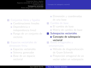 Conjuntos libres y ligados
Espacios vectoriales de dimensi´on ﬁnita
Cambio de base
Subespacios vectoriales
Bases ortogonales y ortonormales
Concepto de subespacio vectorial
1 Conjuntos libres y ligados
Combinaciones lineales
Dependencia e
independencia lineal
Rango de un conjunto de
vectores
2 Espacios vectoriales de
dimensi´on ﬁnita
Espacios vectoriales
Sistema generador
Base de un espacio
vectorial
Dimensi´on y coordenadas
de una base
3 Cambio de base
El cambio de base
Matriz de cambio de base
4 Subespacios vectoriales
Concepto de subespacio
vectorial
5 Bases ortogonales y
ortonormales
M´etodo de diagonalizaci´on
de Gram-Schmidt
Proyecci´on ortogonal de un
vector sobre un subespacio
Juan Gabriel Gomila Tema 3 - Espacios vectoriales
 