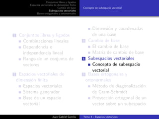 Conjuntos libres y ligados
Espacios vectoriales de dimensi´on ﬁnita
Cambio de base
Subespacios vectoriales
Bases ortogonales y ortonormales
Concepto de subespacio vectorial
1 Conjuntos libres y ligados
Combinaciones lineales
Dependencia e
independencia lineal
Rango de un conjunto de
vectores
2 Espacios vectoriales de
dimensi´on ﬁnita
Espacios vectoriales
Sistema generador
Base de un espacio
vectorial
Dimensi´on y coordenadas
de una base
3 Cambio de base
El cambio de base
Matriz de cambio de base
4 Subespacios vectoriales
Concepto de subespacio
vectorial
5 Bases ortogonales y
ortonormales
M´etodo de diagonalizaci´on
de Gram-Schmidt
Proyecci´on ortogonal de un
vector sobre un subespacio
Juan Gabriel Gomila Tema 3 - Espacios vectoriales
 