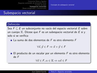 Conjuntos libres y ligados
Espacios vectoriales de dimensi´on ﬁnita
Cambio de base
Subespacios vectoriales
Bases ortogonales y ortonormales
Concepto de subespacio vectorial
Subespacio vectorial
Deﬁnici´on
Sea F ⊆ E un subconjunto no vac´ıo del espacio vectorial E sobre
un cuerpo K. D´ıcese que F es un subespacio vectorial de E si y
solo si se veriﬁca:
La suma de dos elementos de F es otro elemento F
∀x, y ∈ F ⇒ x + y ∈ F
El producto de un escalar por un elemento F es otro elemento
de F
∀x ∈ F, α ∈ K ⇒ αx ∈ F
Juan Gabriel Gomila Tema 3 - Espacios vectoriales
 
