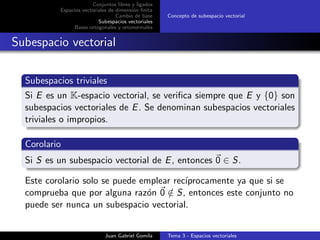 Conjuntos libres y ligados
Espacios vectoriales de dimensi´on ﬁnita
Cambio de base
Subespacios vectoriales
Bases ortogonales y ortonormales
Concepto de subespacio vectorial
Subespacio vectorial
Subespacios triviales
Si E es un K-espacio vectorial, se veriﬁca siempre que E y {0} son
subespacios vectoriales de E. Se denominan subespacios vectoriales
triviales o impropios.
Corolario
Si S es un subespacio vectorial de E, entonces 0 ∈ S.
Este corolario solo se puede emplear rec´ıprocamente ya que si se
comprueba que por alguna raz´on 0 /∈ S, entonces este conjunto no
puede ser nunca un subespacio vectorial.
Juan Gabriel Gomila Tema 3 - Espacios vectoriales
 