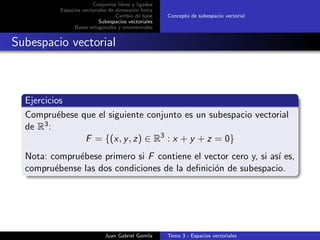 Conjuntos libres y ligados
Espacios vectoriales de dimensi´on ﬁnita
Cambio de base
Subespacios vectoriales
Bases ortogonales y ortonormales
Concepto de subespacio vectorial
Subespacio vectorial
Ejercicios
Compru´ebese que el siguiente conjunto es un subespacio vectorial
de R3:
F = {(x, y, z) ∈ R3
: x + y + z = 0}
Nota: compru´ebese primero si F contiene el vector cero y, si as´ı es,
compru´ebense las dos condiciones de la deﬁnici´on de subespacio.
Juan Gabriel Gomila Tema 3 - Espacios vectoriales
 